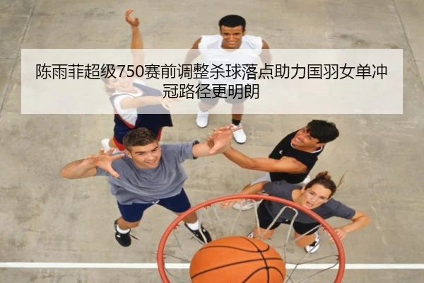 陈雨菲超级750赛前调整杀球落点助力国羽女单冲冠路径更明朗